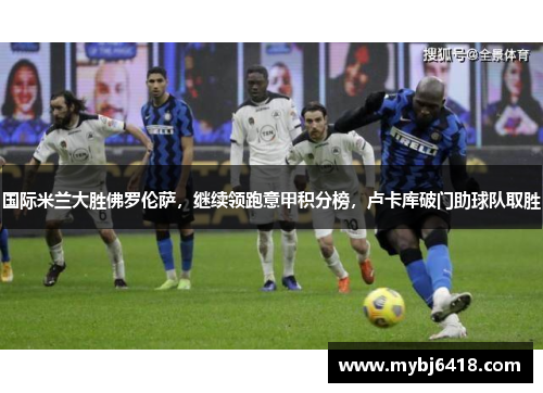 国际米兰大胜佛罗伦萨，继续领跑意甲积分榜，卢卡库破门助球队取胜