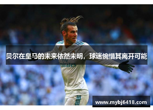 贝尔在皇马的未来依然未明，球迷惋惜其离开可能